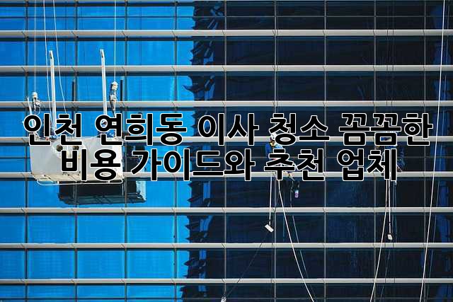 인천 연희동 이사 청소: 꼼꼼한 비용 가이드와 추천 업체