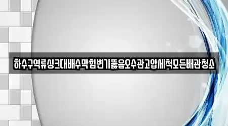 하수구역류싱크대배수막힘변기뚫음오수관고압세척모든배관청소